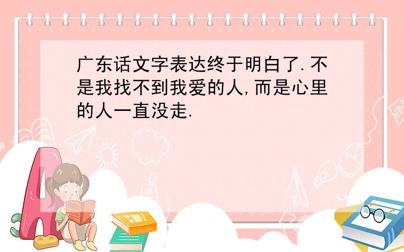 广东话文字表达终于明白了.不是我找不到我爱的人,而是心里的人一直没走.