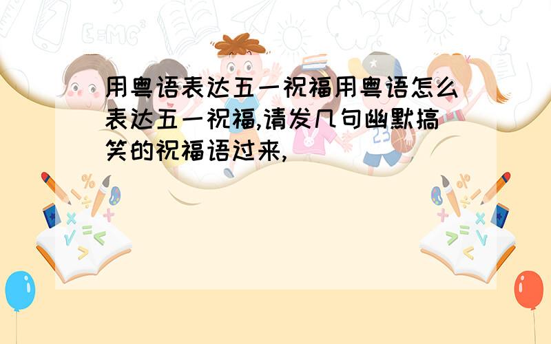 用粤语表达五一祝福用粤语怎么表达五一祝福,请发几句幽默搞笑的祝福语过来,