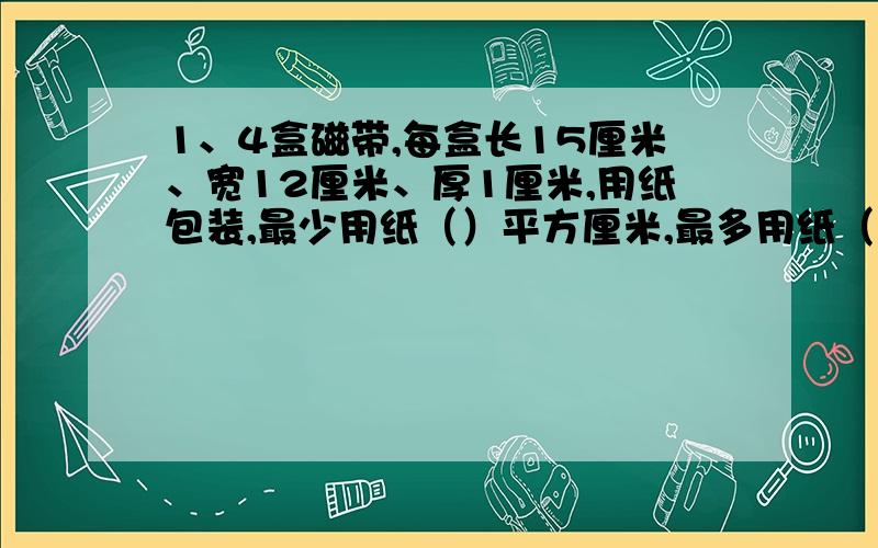 1、4盒磁带,每盒长15厘米、宽12厘米、厚1厘米,用纸包装,最少用纸（）平方厘米,最多用纸（）平方厘米.2、一种玩具包装盒长10厘米,宽2厘米,高5厘米,现在要设计一种箱子,正好能装36个这样的