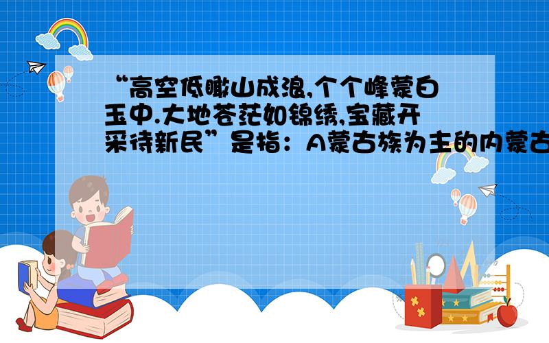 “高空低瞰山成浪,个个峰蒙白玉中.大地苍茫如锦绣,宝藏开采待新民”是指：A蒙古族为主的内蒙古高原B回族为主的黄土高原C藏族为主的青藏高原D彝族为主的云贵高原