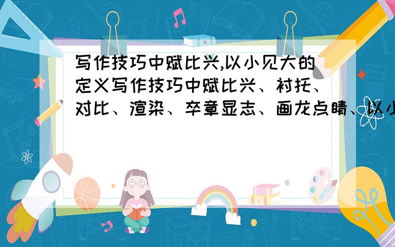 写作技巧中赋比兴,以小见大的定义写作技巧中赋比兴、衬托、对比、渲染、卒章显志、画龙点睛、以小见大、欲扬先抑、联想想象、语序倒置的定义各是什么啊?