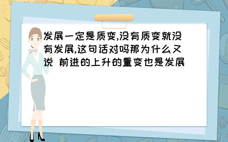 发展一定是质变,没有质变就没有发展,这句话对吗那为什么又说 前进的上升的量变也是发展