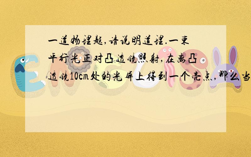 一道物理题,请说明道理．一束平行光正对凸透镜照射,在离凸透镜10cm处的光屏上得到一个亮点,那么当物体在凸透镜前25cm时在凸透镜的另一侧可以得到A倒立缩小的实像 B倒立放大的实像 C正立