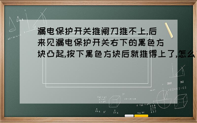 漏电保护开关推闸刀推不上,后来见漏电保护开关右下的黑色方块凸起,按下黑色方块后就推得上了,怎么回事?有一天去看清洁工清洁刚装修的房子,却发现保护开关推上去又弹了下来,后来发现