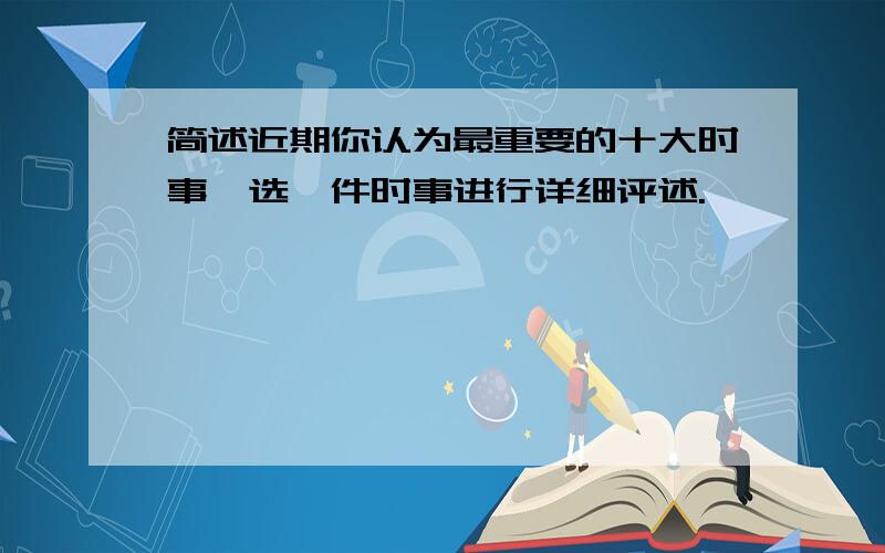 简述近期你认为最重要的十大时事,选一件时事进行详细评述.