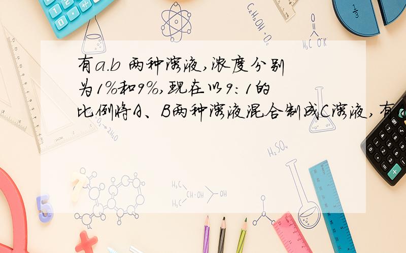 有a.b 两种溶液,浓度分别为1%和9%,现在以9：1的比例将A、B两种溶液混合制成C溶液,有A、B两种溶液,浓度分别为1%和9%,现在以9：1的比例将A、B两种溶液混合制成C溶液,混合后的C溶液浓度是多少