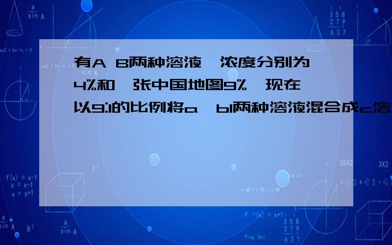 有A B两种溶液,浓度分别为4%和一张中国地图9%,现在以9:1的比例将a,bl两种溶液混合成c溶液