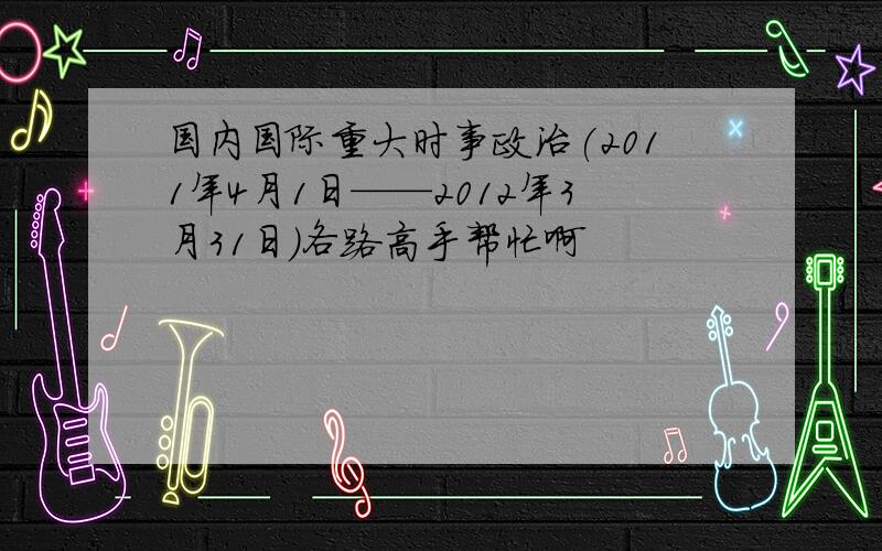 国内国际重大时事政治(2011年4月1日——2012年3月31日)各路高手帮忙啊