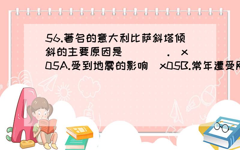 56.著名的意大利比萨斜塔倾斜的主要原因是（　　）.\x05A.受到地震的影响\x05B.常年遭受飓风吹袭的结果\x05C.塔底地层下陷的缘故\x05D.钟塔的木料砖石年久破损失修