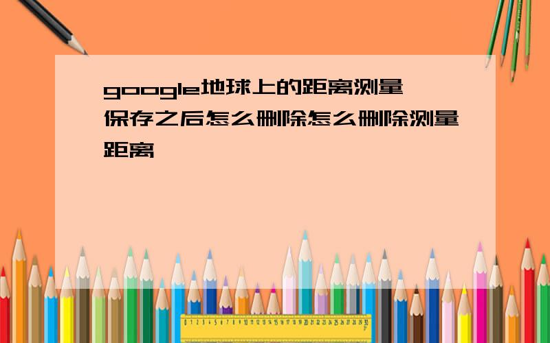 google地球上的距离测量保存之后怎么删除怎么删除测量距离