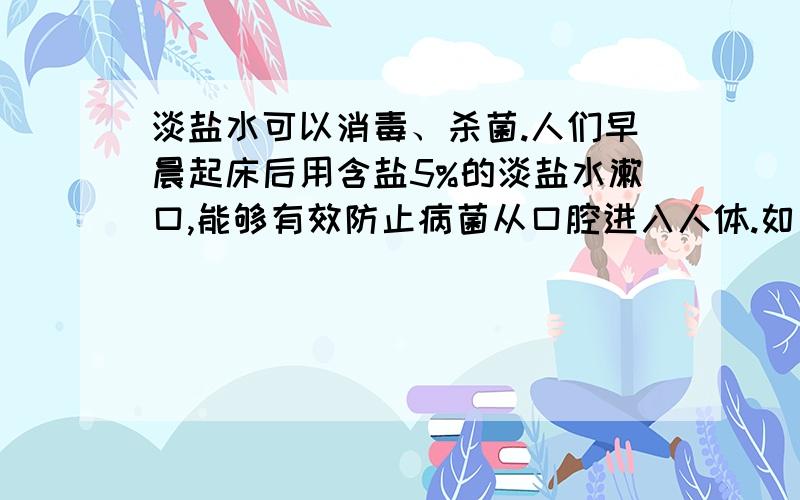 淡盐水可以消毒、杀菌.人们早晨起床后用含盐5%的淡盐水漱口,能够有效防止病菌从口腔进入人体.如果每次漱口用盐水20克,请你配置一周用的盐水,并说说你的配置方法.