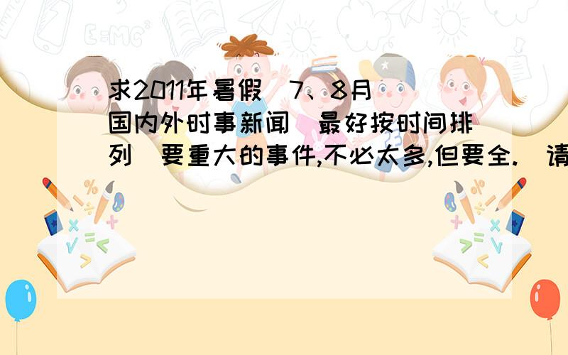 求2011年暑假（7、8月）国内外时事新闻（最好按时间排列）要重大的事件,不必太多,但要全.（请于8.15之前给予答复）急,没答复,看来只得去看这一个多月的新闻联播了……哭