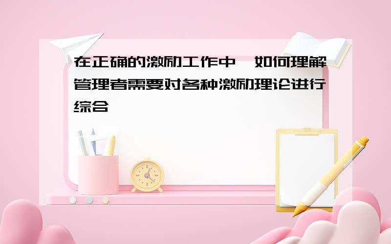 在正确的激励工作中,如何理解管理者需要对各种激励理论进行综合