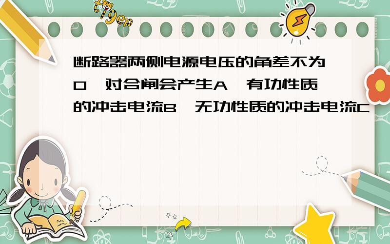 断路器两侧电源电压的角差不为0,对合闸会产生A、有功性质的冲击电流B、无功性质的冲击电流C、、动性质的冲击电流D、活跃性质的冲击电流