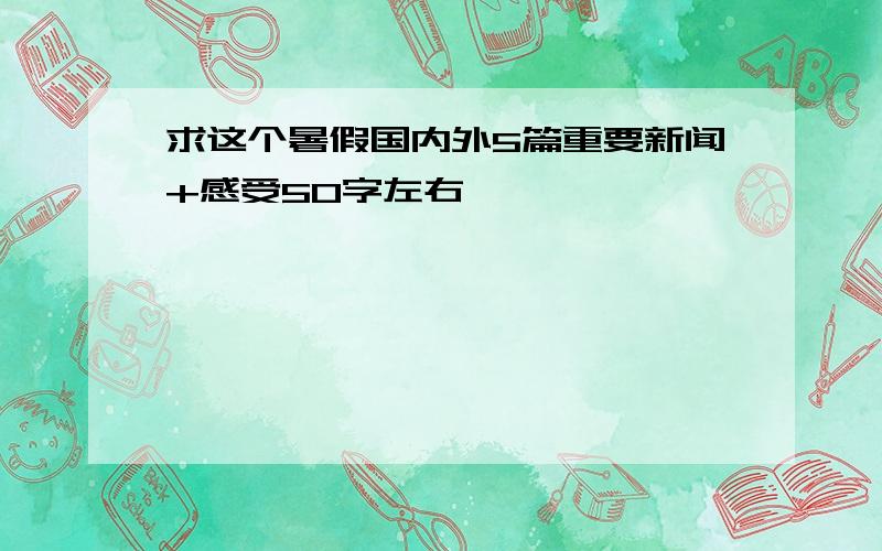 求这个暑假国内外5篇重要新闻+感受50字左右