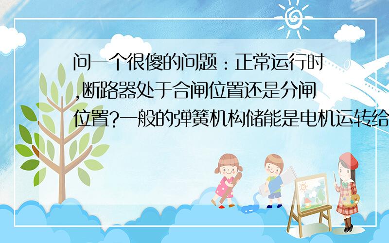 问一个很傻的问题：正常运行时,断路器处于合闸位置还是分闸位置?一般的弹簧机构储能是电机运转给合闸弹簧储能,是为合闸准备,合闸过程中靠机械部件给分闸弹簧储能,合闸弹簧释放后靠