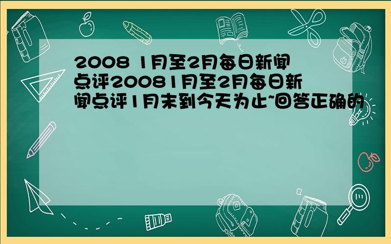 2008 1月至2月每日新闻点评20081月至2月每日新闻点评1月末到今天为止~回答正确的