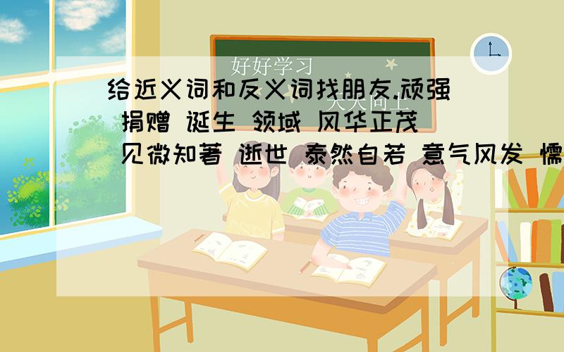 给近义词和反义词找朋友.顽强 捐赠 诞生 领域 风华正茂 见微知著 逝世 泰然自若 意气风发 懦弱 奉献 一叶知秋 范围 目瞪口呆近义词和反义词分两行写,说清楚哪些是近义词哪些是反义词