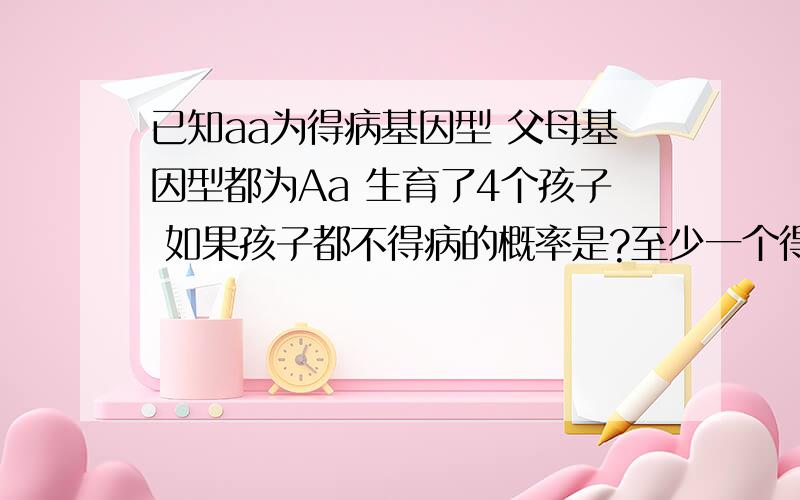 已知aa为得病基因型 父母基因型都为Aa 生育了4个孩子 如果孩子都不得病的概率是?至少一个得病的概率是?前两个得病后两个不得病的概率是?如果有3个孩子2个得病1个不得病的概率是? 如果夫