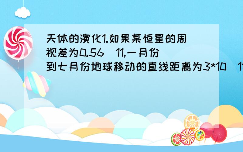 天体的演化1.如果某恒星的周视差为0.56^11,一月份到七月份地球移动的直线距离为3*10^11m,估算该恒星离我们的距离2.如果有一星球,它与太阳间的距离是地球与太阳距离的2倍,质量是地球质量的