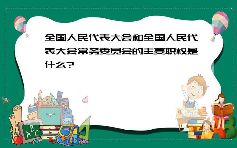 全国人民代表大会和全国人民代表大会常务委员会的主要职权是什么?