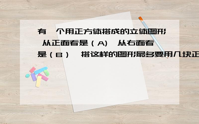 有一个用正方体搭成的立体图形 从正面看是（A),从右面看是（B）,搭这样的图形最多要用几块正方体最少呢有俯视图最好了