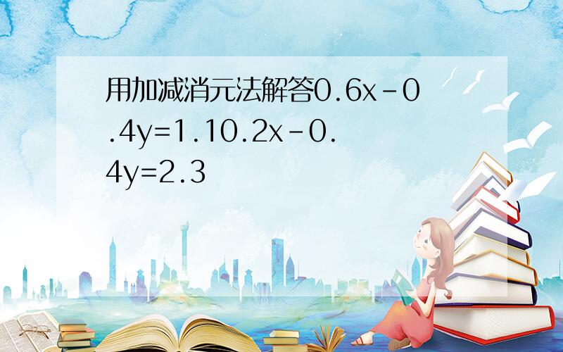 用加减消元法解答0.6x-0.4y=1.10.2x-0.4y=2.3