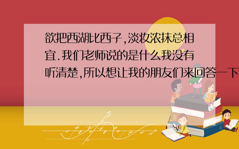 欲把西湖比西子,淡妆浓抹总相宜.我们老师说的是什么我没有听清楚,所以想让我的朋友们来回答一下下啦!拜托一定要回答上来啊~