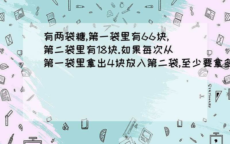 有两袋糖,第一袋里有66块,第二袋里有18块.如果每次从第一袋里拿出4块放入第二袋,至少要拿多少次?才能使两个袋里的糖一样多?