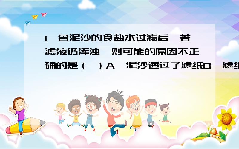 1、含泥沙的食盐水过滤后,若滤液仍浑浊,则可能的原因不正确的是（ ）A、泥沙透过了滤纸B、滤纸有点破了C、加液太多,超过滤纸上口边缘,有液体从滤纸与漏斗壁之间流下了D、漏斗或接滤液