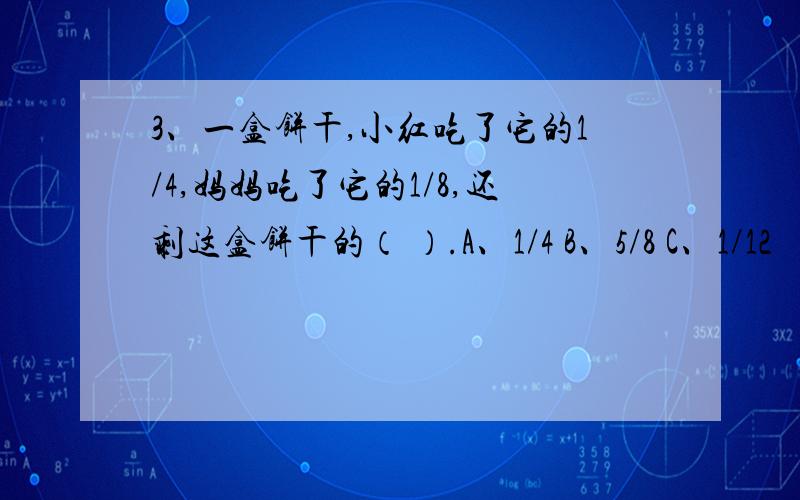 3、一盒饼干,小红吃了它的1/4,妈妈吃了它的1/8,还剩这盒饼干的（ ）.A、1/4 B、5/8 C、1/12