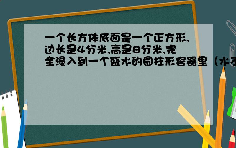 一个长方体底面是一个正方形,边长是4分米,高是8分米,完全浸入到一个盛水的圆柱形容器里（水不溢出）,容器的底面积为32平方分米.水面会升高多少分米?