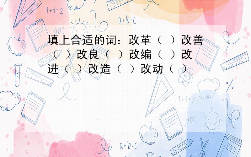 填上合适的词：改革（ ）改善（ ）改良（ ）改编（ ）改进（ ）改造（ ）改动（ ）