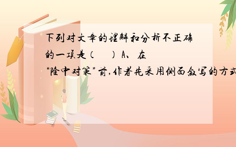 下列对文章的理解和分析不正确的一项是（    ） A、在“隆中对策”前,作者先采用侧面叙写的方式衬托出诸葛亮的与众不同和非凡才智. B、诸葛亮以高祖刘邦在益州成就帝业为例提示刘备可