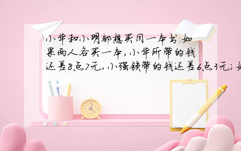 小华和小明都想买同一本书.如果两人各买一本,小华所带的钱还差8点7元,小强锁带的钱还差6点3元；如果两人合买一本,付完钱后还多4点5元.两人各带了多少元求算式和文字描述那个。最好不