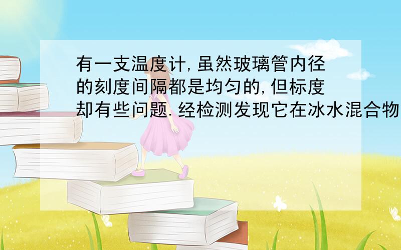 有一支温度计,虽然玻璃管内径的刻度间隔都是均匀的,但标度却有些问题.经检测发现它在冰水混合物中显示为-1摄氏度,在沸水中示数为103摄氏度.则：用该温度计测量物体的温度,当示数为多