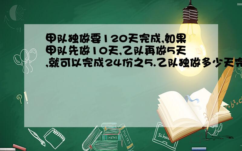 甲队独做要120天完成,如果甲队先做10天,乙队再做5天,就可以完成24份之5.乙队独做多少天完成快点