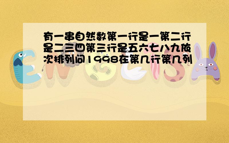 有一串自然数第一行是一第二行是二三四第三行是五六七八九依次排列问1998在第几行第几列