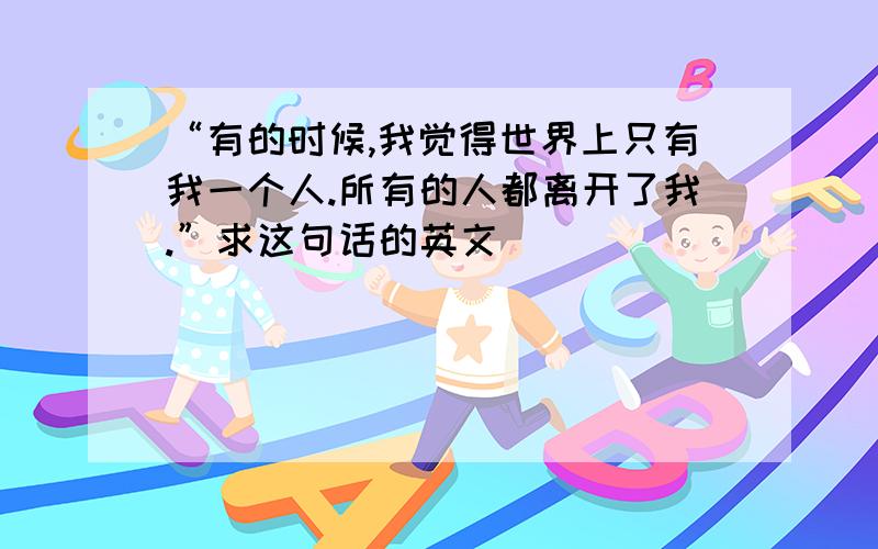 “有的时候,我觉得世界上只有我一个人.所有的人都离开了我.”求这句话的英文