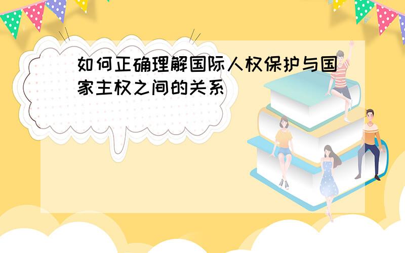 如何正确理解国际人权保护与国家主权之间的关系