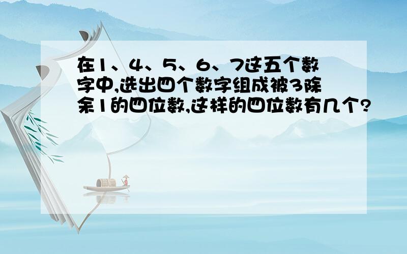 在1、4、5、6、7这五个数字中,选出四个数字组成被3除余1的四位数,这样的四位数有几个?