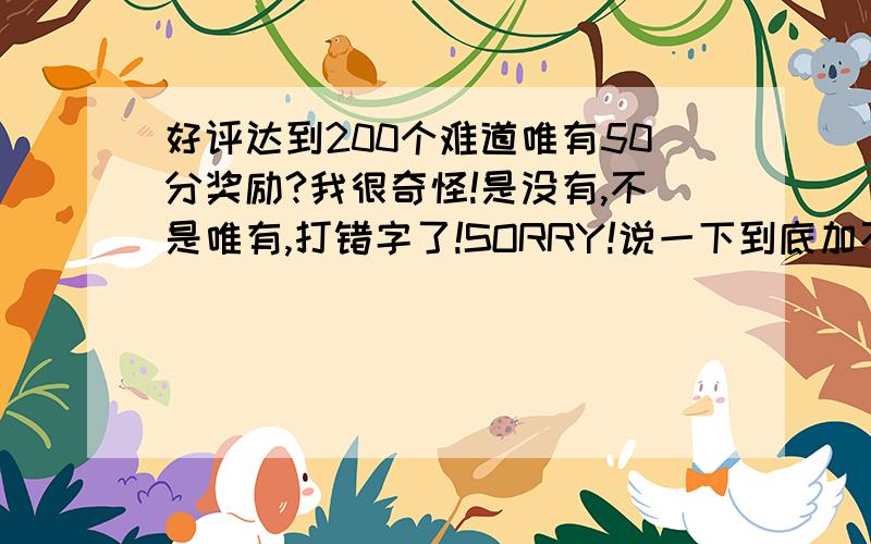 好评达到200个难道唯有50分奖励?我很奇怪!是没有,不是唯有,打错字了!SORRY!说一下到底加不加50分!