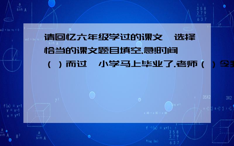 请回忆六年级学过的课文,选择恰当的课文题目填空.急!时间（）而过,小学马上毕业了.老师（）令我终身受益.老师带领我们去游览（）,带我们去（）看武松打虎,去八达岭瞻仰（詹天佑)的铜