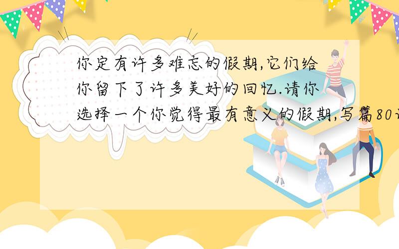 你定有许多难忘的假期,它们给你留下了许多美好的回忆.请你选择一个你觉得最有意义的假期,写篇80词短文写作内容：1.天气如何?2,所去的地方?3.情况怎样?4.感受如何?要英语短文