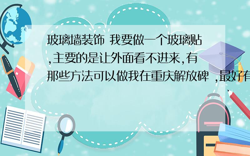 玻璃墙装饰 我要做一个玻璃贴,主要的是让外面看不进来,有那些方法可以做我在重庆解放碑 ,最好有可推荐的广告公司,有消息的大侠们帮帮忙 ,事请 急 急