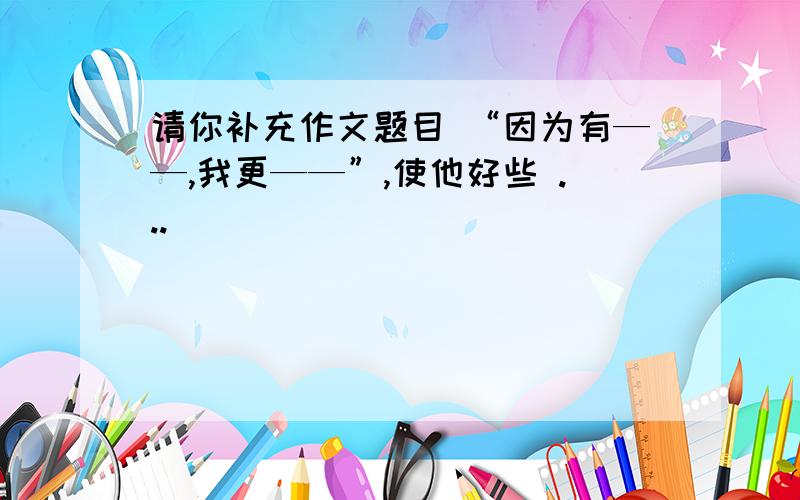 请你补充作文题目 “因为有——,我更——”,使他好些 ...