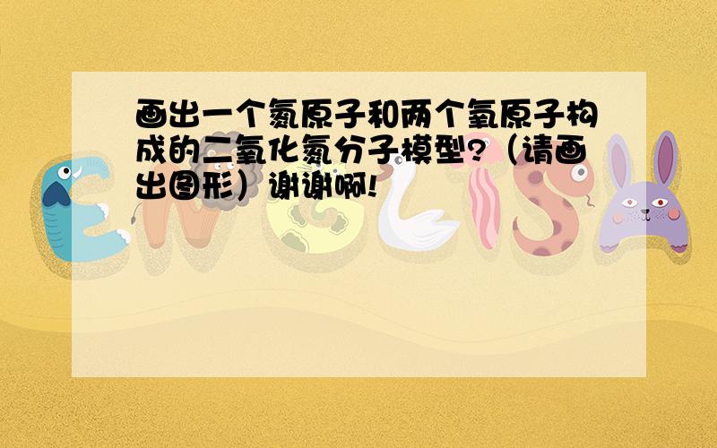 画出一个氮原子和两个氧原子构成的二氧化氮分子模型?（请画出图形）谢谢啊!