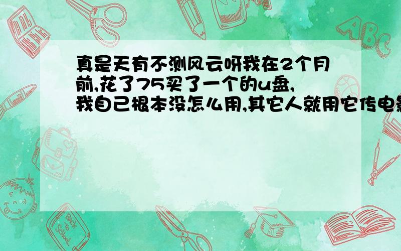 真是天有不测风云呀我在2个月前,花了75买了一个的u盘,我自己根本没怎么用,其它人就用它传电影呀什么的,比我用的多多了,今天终于给弄坏了,谁也不跟我说点什么,我也是农村来的穷人,父母