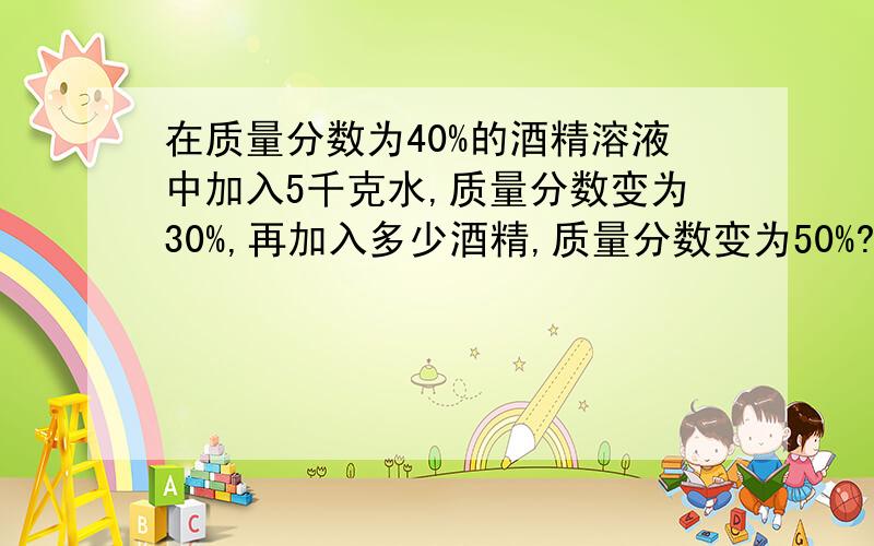 在质量分数为40%的酒精溶液中加入5千克水,质量分数变为30%,再加入多少酒精,质量分数变为50%?