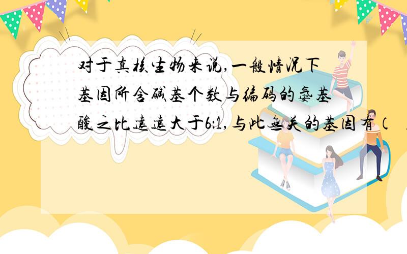 对于真核生物来说,一般情况下基因所含碱基个数与编码的氨基酸之比远远大于6：1,与此无关的基因有（ ）A起始密码 B终止密码 C内含子 D非编码区正确答案是A,